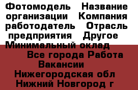 Фотомодель › Название организации ­ Компания-работодатель › Отрасль предприятия ­ Другое › Минимальный оклад ­ 30 000 - Все города Работа » Вакансии   . Нижегородская обл.,Нижний Новгород г.